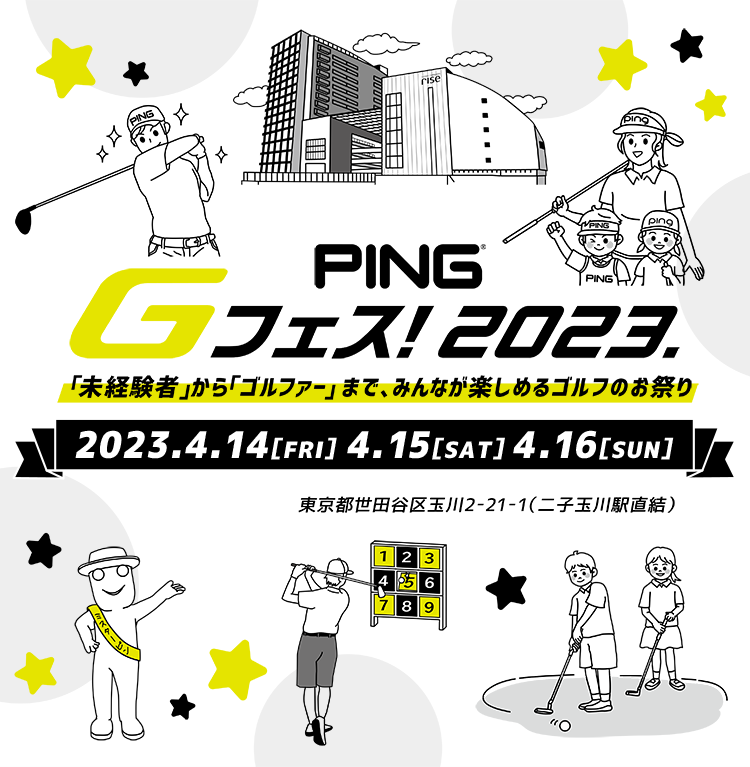 PING Gフェス! 2023. 「未経験者」から「ゴルファー」 まで、みんなが楽しめるゴルフのお祭り 2023.4.14[FRI] 4.15[SAT] 4.16[SUN] ＠二子玉川ライズ 東京都世田谷区玉川2-21-1（二子玉川駅直結）