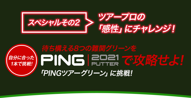 【スペシャルその 2】ツアープロの「感性」にチャレンジ！：待ち構える8つの難関グリーンをPING 2021 PUTTERで攻略せよ!「PINGツアーグリーン」に挑戦!