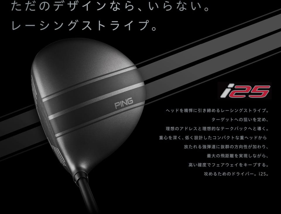 【i25】ただのデザインなら、いらない。レーシングストライプ - ヘッドを精悍に引き締めるレーシングストライプ。ターゲットへの狙い定め、理想のアドレスと理想のテークバックへと導く。重心を深く、低く設計したコンパクトな重ヘッドから放たれる強弾道に抜群の方向性が加わり、最大の飛距離を実現しながら、高い確度でフェアウェイをキープする。攻めるためのドライバー。i25。