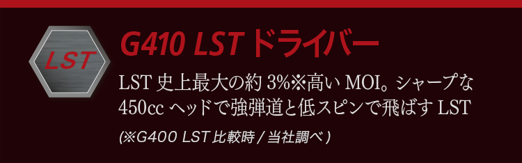 G410 LST ドライバー:LST史上最大の約3%高いMOI。シャープな450ccヘッドで強弾道と低スピンで飛ばすLST