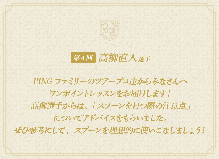 第4回：高柳直人 選手 | PINGファミリーのツアープロ達からみなさんへワンポイントレッスンをお届けします！高柳選手からは、「スプーンを打つ際の注意点」についてアドバイスをもらいました。ぜひ参考にして、スプーンを理想的に使いこなしましょう！
