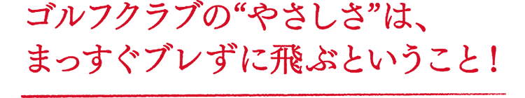 ゴルフクラブの“やさしさ”は、まっすぐブレずに飛ぶということ！