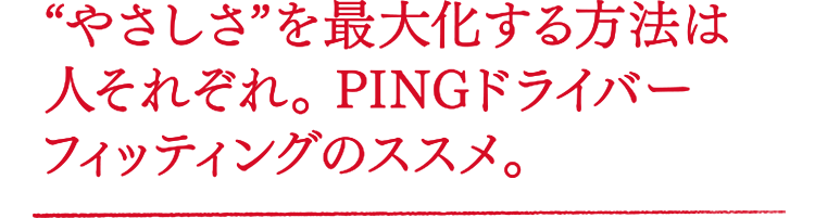 “やさしさ”を最大化する方法は人それぞれ。PINGドライバーフィッティングのススメ。